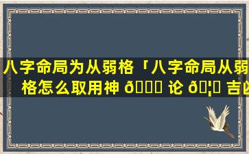 八字命局为从弱格「八字命局从弱格怎么取用神 🍁 论 🦟 吉凶」